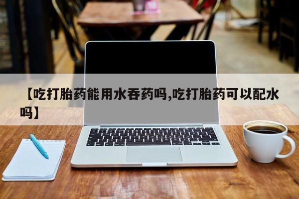 米非米索购买联系方式【吃打胎药能用水吞药吗,吃打胎药可以配水吗】