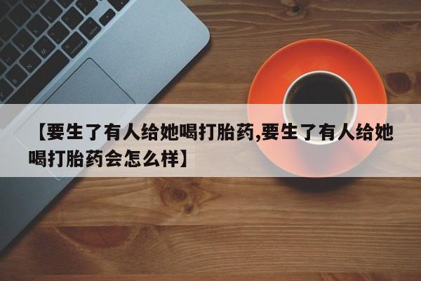 米非米索购买联系方式【要生了有人给她喝打胎药,要生了有人给她喝打胎药会怎么样】