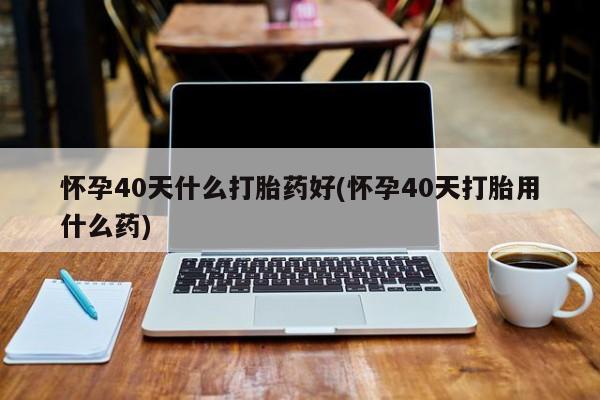 米非米索购买联系方式怀孕40天什么打胎药好(怀孕40天打胎用什么药)