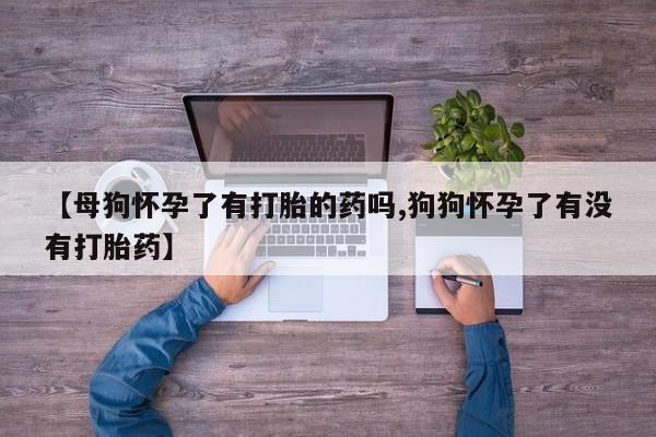 米非米索购买联系方式【母狗怀孕了有打胎的药吗,狗狗怀孕了有没有打胎药】