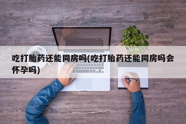 米非米索购买联系方式吃打胎药还能同房吗(吃打胎药还能同房吗会怀孕吗)