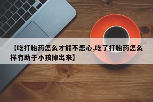 米非米索购买联系方式【吃打胎药怎么才能不恶心,吃了打胎药怎么样有助于小孩掉出来】