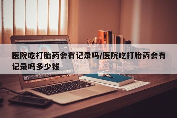 米非米索购买联系方式医院吃打胎药会有记录吗/医院吃打胎药会有记录吗多少钱