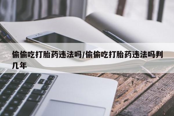 米非米索购买联系方式偷偷吃打胎药违法吗/偷偷吃打胎药违法吗判几年