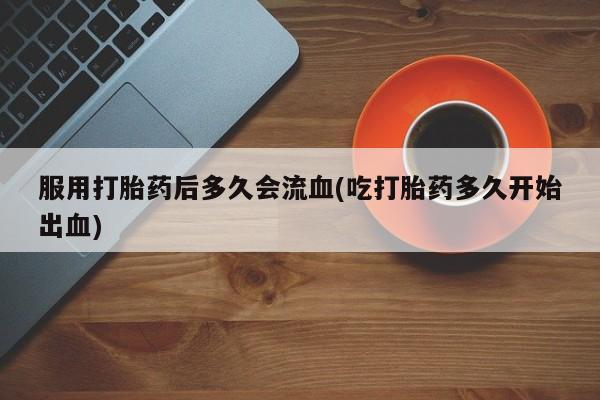 米非米索购买联系方式服用打胎药后多久会流血(吃打胎药多久开始出血)