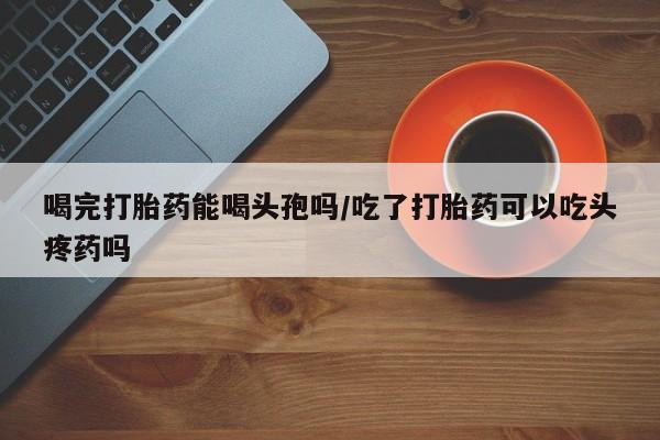 米非米索购买联系方式喝完打胎药能喝头孢吗/吃了打胎药可以吃头疼药吗