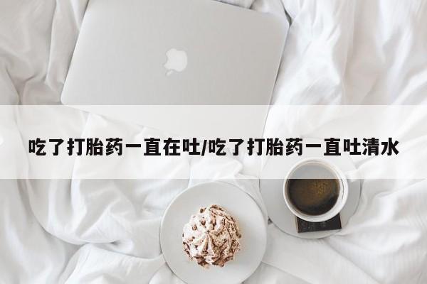 米非米索购买联系方式吃了打胎药一直在吐/吃了打胎药一直吐清水