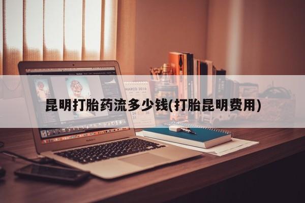 米非米索购买联系方式昆明打胎药流多少钱(打胎昆明费用)