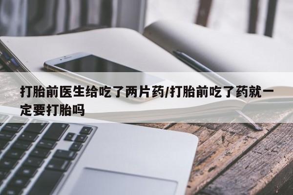 米非米索购买联系方式打胎前医生给吃了两片药/打胎前吃了药就一定要打胎吗