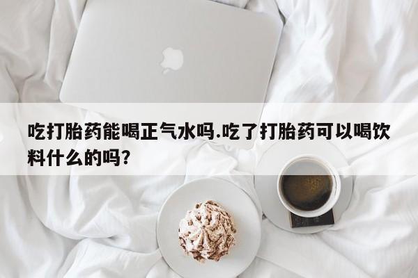 米非米索购买联系方式吃打胎药能喝正气水吗.吃了打胎药可以喝饮料什么的吗？