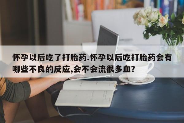 米非米索购买联系方式怀孕以后吃了打胎药.怀孕以后吃打胎药会有哪些不良的反应,会不会流很多血？