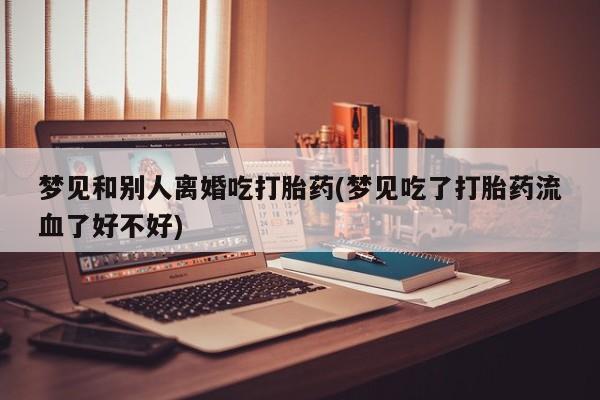 米非米索购买联系方式梦见和别人离婚吃打胎药(梦见吃了打胎药流血了好不好)