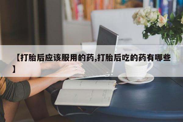 米非米索购买联系方式【打胎后应该服用的药,打胎后吃的药有哪些】