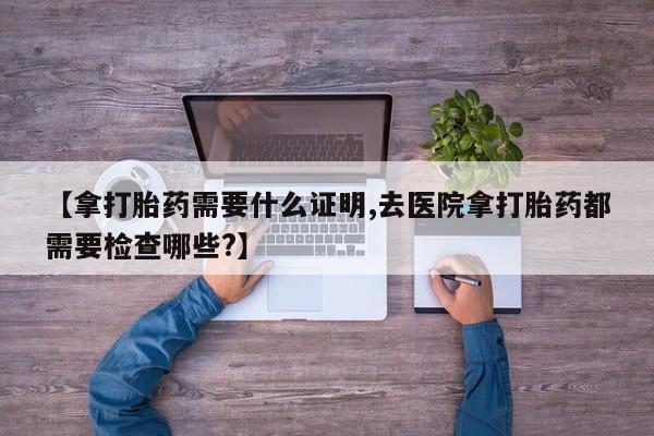 米非米索购买联系方式【拿打胎药需要什么证明,去医院拿打胎药都需要检查哪些?】