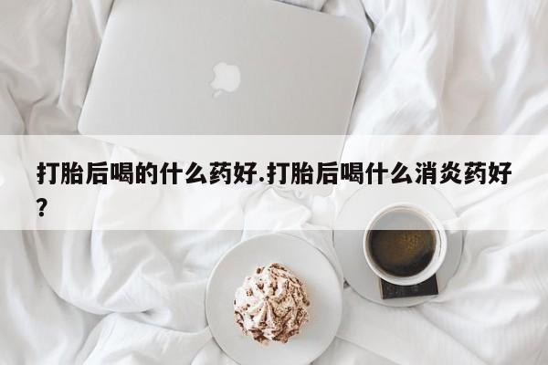 米非米索购买联系方式打胎后喝的什么药好.打胎后喝什么消炎药好？