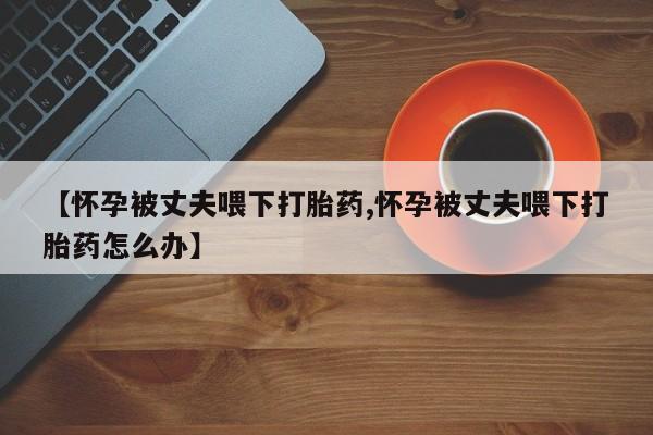 米非米索购买联系方式【怀孕被丈夫喂下打胎药,怀孕被丈夫喂下打胎药怎么办】