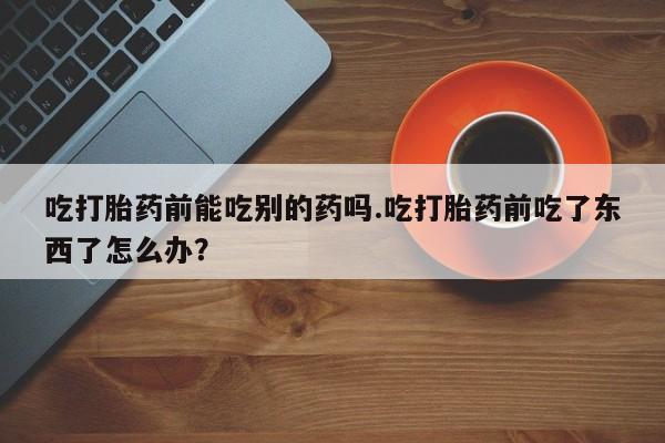 米非米索购买联系方式吃打胎药前能吃别的药吗.吃打胎药前吃了东西了怎么办？