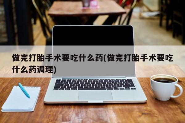 米非米索购买联系方式做完打胎手术要吃什么药(做完打胎手术要吃什么药调理)