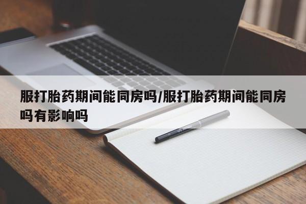 米非米索购买联系方式服打胎药期间能同房吗/服打胎药期间能同房吗有影响吗