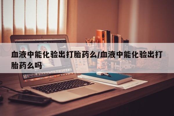 米非米索购买联系方式血液中能化验出打胎药么/血液中能化验出打胎药么吗
