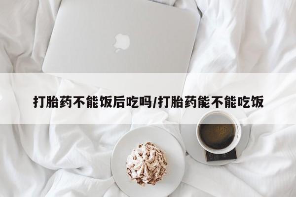 米非米索购买联系方式打胎药不能饭后吃吗/打胎药能不能吃饭