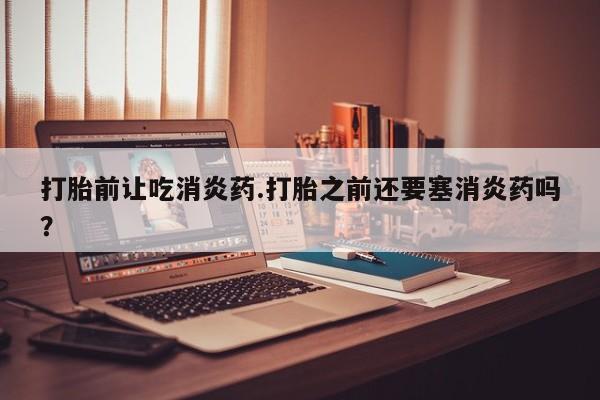 米非米索购买联系方式打胎前让吃消炎药.打胎之前还要塞消炎药吗？