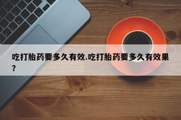 米非米索购买联系方式吃打胎药要多久有效.吃打胎药要多久有效果？