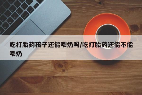 米非米索购买联系方式吃打胎药孩子还能喂奶吗/吃打胎药还能不能喂奶