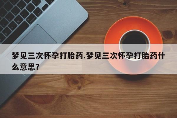 米非米索购买联系方式梦见三次怀孕打胎药.梦见三次怀孕打胎药什么意思？
