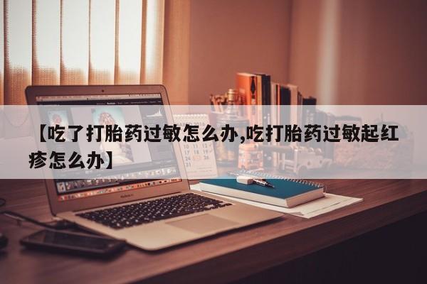 米非米索购买联系方式【吃了打胎药过敏怎么办,吃打胎药过敏起红疹怎么办】