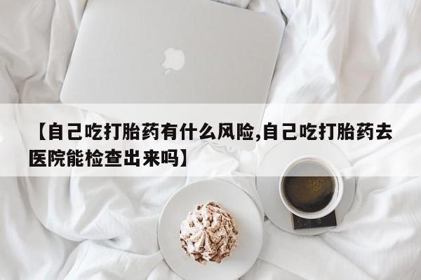 米非米索购买联系方式【自己吃打胎药有什么风险,自己吃打胎药去医院能检查出来吗】
