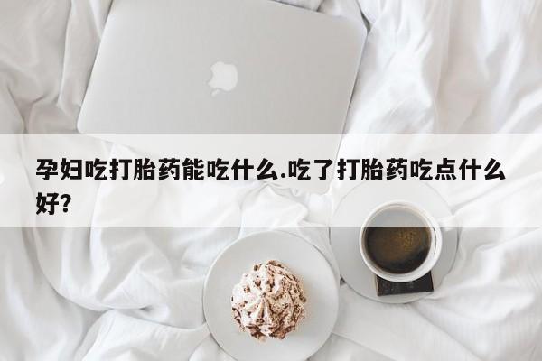 米非米索购买联系方式孕妇吃打胎药能吃什么.吃了打胎药吃点什么好？