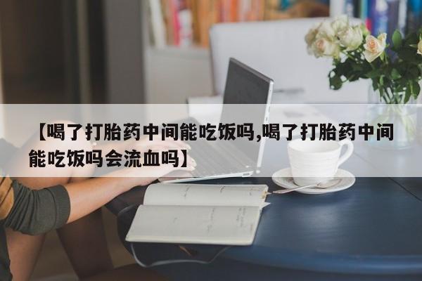 米非米索购买联系方式【喝了打胎药中间能吃饭吗,喝了打胎药中间能吃饭吗会流血吗】