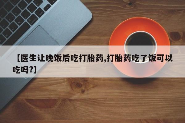 米非米索购买联系方式【医生让晚饭后吃打胎药,打胎药吃了饭可以吃吗?】