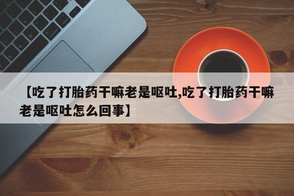 米非米索购买联系方式【吃了打胎药干嘛老是呕吐,吃了打胎药干嘛老是呕吐怎么回事】
