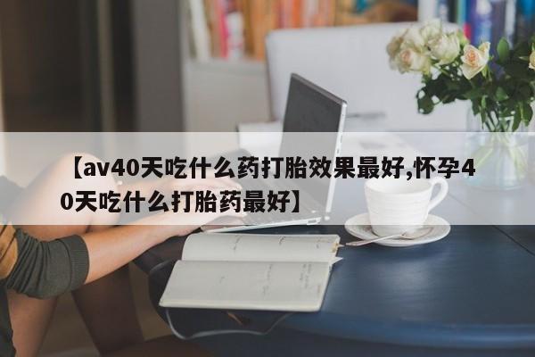 米非米索购买联系方式【av40天吃什么药打胎效果最好,怀孕40天吃什么打胎药最好】