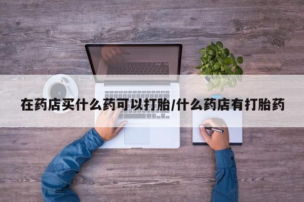 米非米索购买联系方式在药店买什么药可以打胎/什么药店有打胎药