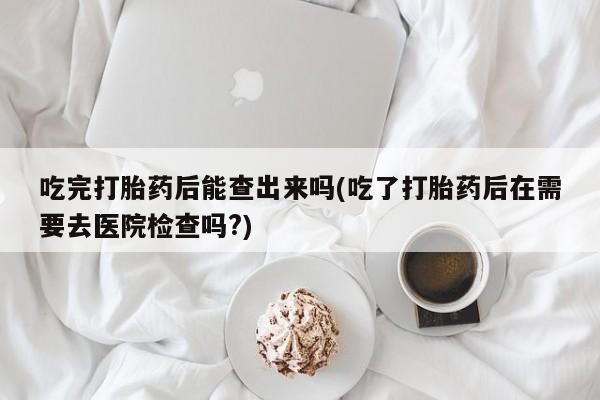 米非米索购买联系方式吃完打胎药后能查出来吗(吃了打胎药后在需要去医院检查吗?)