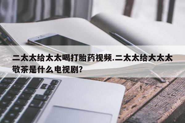 米非米索购买联系方式二太太给太太喝打胎药视频.二太太给大太太敬茶是什么电视剧？