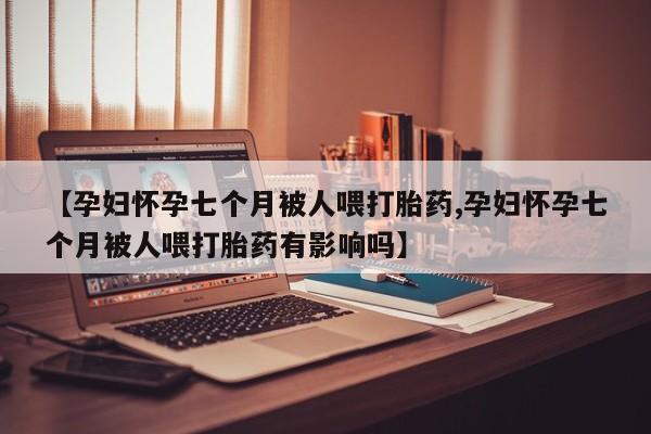 米非米索购买联系方式【孕妇怀孕七个月被人喂打胎药,孕妇怀孕七个月被人喂打胎药有影响吗】