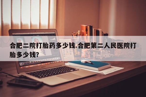 米非米索购买联系方式合肥二院打胎药多少钱.合肥第二人民医院打胎多少钱？
