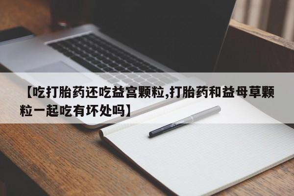 米非米索购买联系方式【吃打胎药还吃益宫颗粒,打胎药和益母草颗粒一起吃有坏处吗】