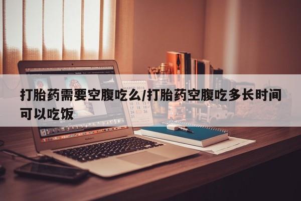 米非米索购买联系方式打胎药需要空腹吃么/打胎药空腹吃多长时间可以吃饭