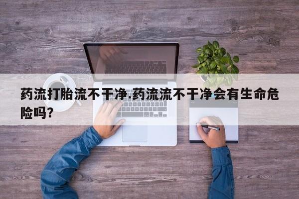 米非米索购买联系方式药流打胎流不干净.药流流不干净会有生命危险吗？