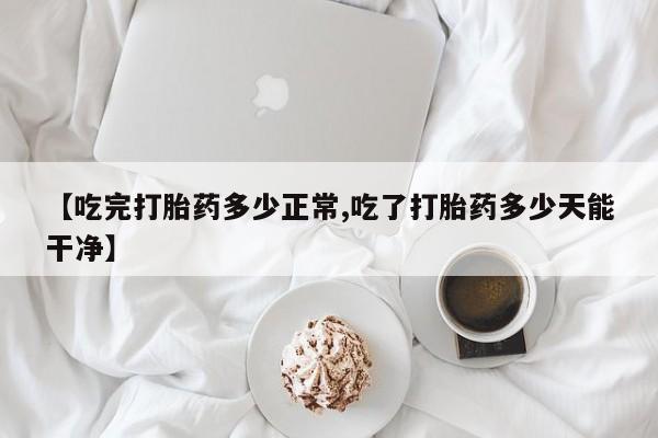 米非米索购买联系方式【吃完打胎药多少正常,吃了打胎药多少天能干净】