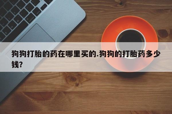 米非米索购买联系方式狗狗打胎的药在哪里买的.狗狗的打胎药多少钱？