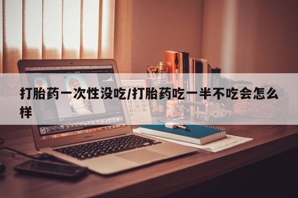 米非米索购买联系方式打胎药一次性没吃/打胎药吃一半不吃会怎么样