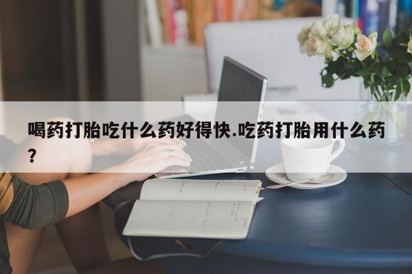 米非米索购买联系方式喝药打胎吃什么药好得快.吃药打胎用什么药？
