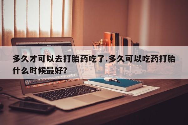 米非米索购买联系方式多久才可以去打胎药吃了.多久可以吃药打胎什么时候最好？