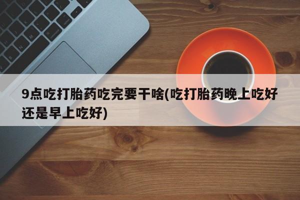 米非米索购买联系方式9点吃打胎药吃完要干啥(吃打胎药晚上吃好还是早上吃好)